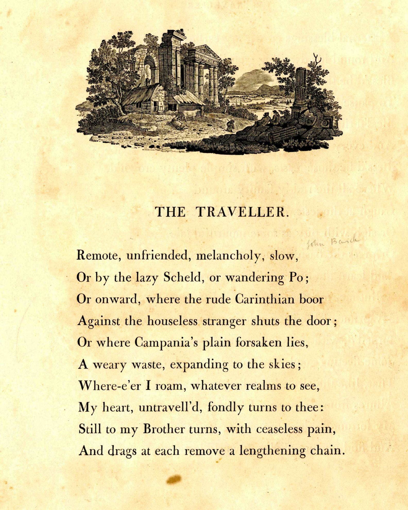 The Traveller
Remote, unfriended, melancholy, slow,
Or by the lazy Scheld, or wandering Po;
Or onward, where the rude Carinthian boor
Against the houseless stranger shuts the door;
Or where Campania's plain forsaken lies,
A weary waste expanded to the skies.
Where'er I roam, whatever realms to see,
My heart untravell'd fondly turns to thee;
Still to my brother turns, with ceaseless pain,
And drags at each remove a lengthening chain.